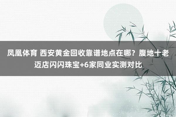 凤凰体育 西安黄金回收靠谱地点在哪？腹地十老迈店闪闪珠宝+6家同业实测对比
