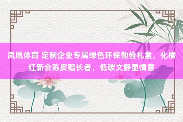 凤凰体育 定制企业专属绿色环保勤俭礼盒，化橘红新会陈皮赠长者，低碳文静显情意
