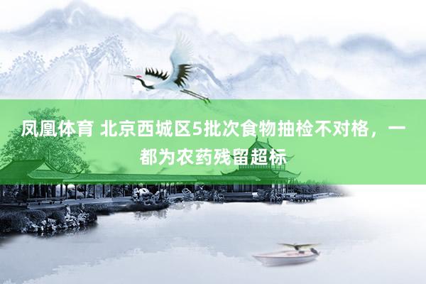 凤凰体育 北京西城区5批次食物抽检不对格，一都为农药残留超标