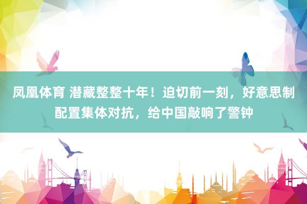 凤凰体育 潜藏整整十年！迫切前一刻，好意思制配置集体对抗，给中国敲响了警钟