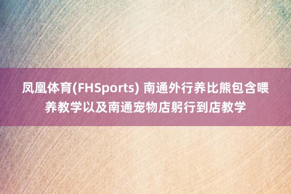 凤凰体育(FHSports) 南通外行养比熊包含喂养教学以及南通宠物店躬行到店教学