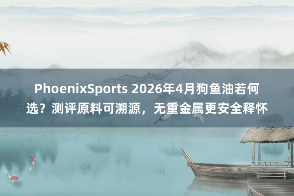 PhoenixSports 2026年4月狗鱼油若何选？测评原料可溯源，无重金属更安全释怀