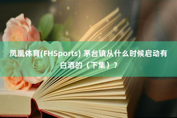 凤凰体育(FHSports) 茅台镇从什么时候启动有白酒的（下集）？