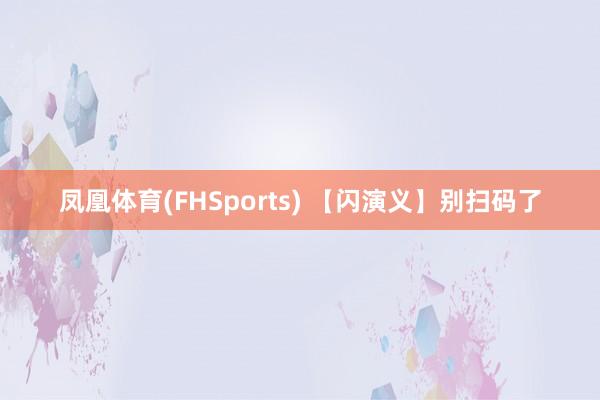 凤凰体育(FHSports) 【闪演义】别扫码了