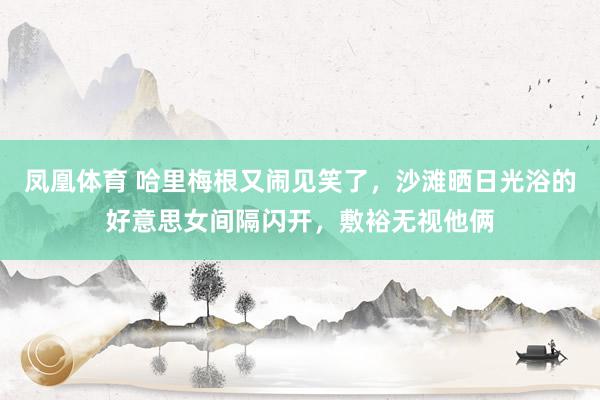 凤凰体育 哈里梅根又闹见笑了，沙滩晒日光浴的好意思女间隔闪开，敷裕无视他俩