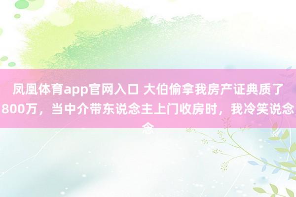 凤凰体育app官网入口 大伯偷拿我房产证典质了800万，当中介带东说念主上门收房时，我冷笑说念