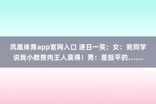 凤凰体育app官网入口 逐日一笑：女：我同学说我小数赘肉王人莫得！男：是挺平的……