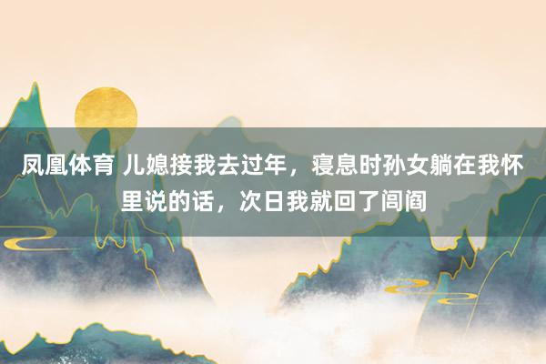 凤凰体育 儿媳接我去过年，寝息时孙女躺在我怀里说的话，次日我就回了闾阎