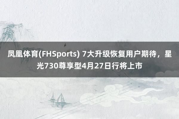 凤凰体育(FHSports) 7大升级恢复用户期待，星光730尊享型4月27日行将上市