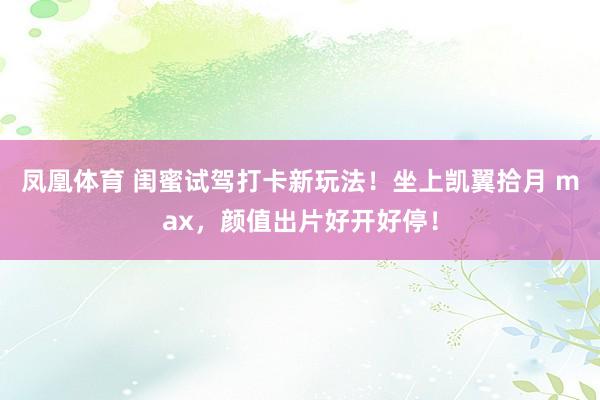 凤凰体育 闺蜜试驾打卡新玩法！坐上凯翼拾月 max，颜值出片好开好停！