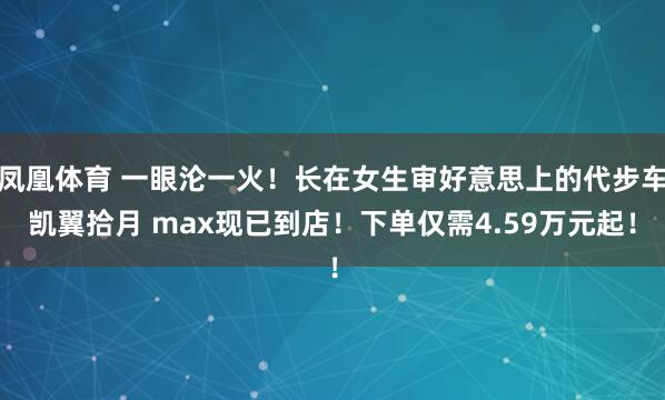 凤凰体育 一眼沦一火！长在女生审好意思上的代步车凯翼拾月 max现已到店！下单仅需4.59万元起！