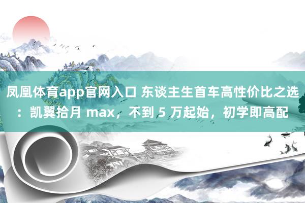 凤凰体育app官网入口 东谈主生首车高性价比之选：凯翼拾月 max，不到 5 万起始，初学即高配