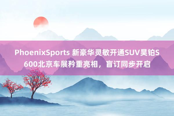 PhoenixSports 新豪华灵敏开通SUV昊铂S600北京车展矜重亮相，盲订同步开启
