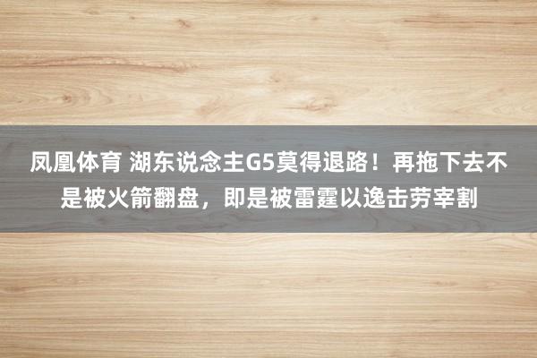 凤凰体育 湖东说念主G5莫得退路！再拖下去不是被火箭翻盘，即是被雷霆以逸击劳宰割