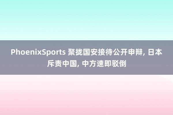 PhoenixSports 聚拢国安接待公开申辩, 日本斥责中国, 中方速即驳倒