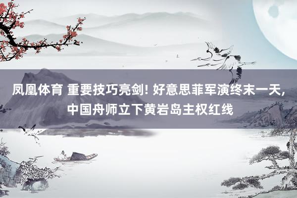 凤凰体育 重要技巧亮剑! 好意思菲军演终末一天, 中国舟师立下黄岩岛主权红线