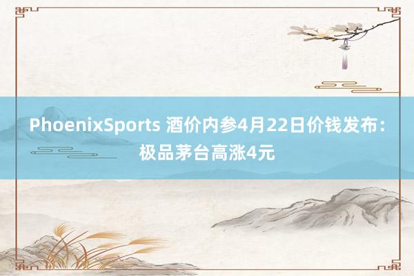 PhoenixSports 酒价内参4月22日价钱发布：极品茅台高涨4元