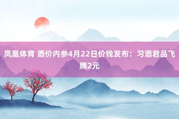 凤凰体育 酒价内参4月22日价钱发布：习酒君品飞腾2元