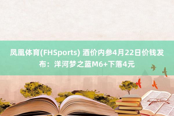 凤凰体育(FHSports) 酒价内参4月22日价钱发布：洋河梦之蓝M6+下落4元