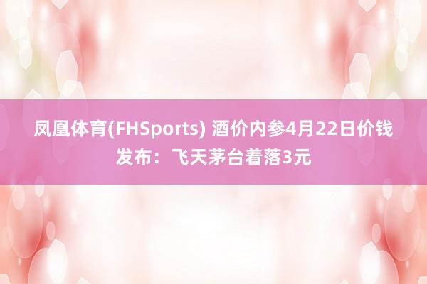 凤凰体育(FHSports) 酒价内参4月22日价钱发布：飞天茅台着落3元