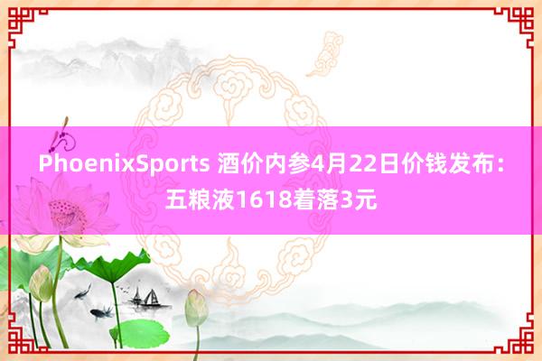 PhoenixSports 酒价内参4月22日价钱发布：五粮液1618着落3元