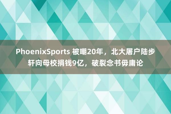PhoenixSports 被嘲20年，北大屠户陆步轩向母校捐钱9亿，破裂念书毋庸论