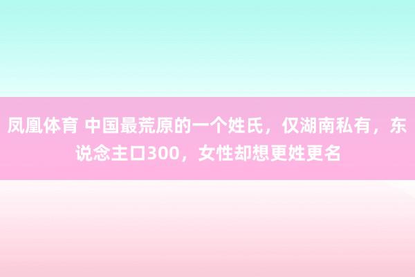 凤凰体育 中国最荒原的一个姓氏，仅湖南私有，东说念主口300，女性却想更姓更名