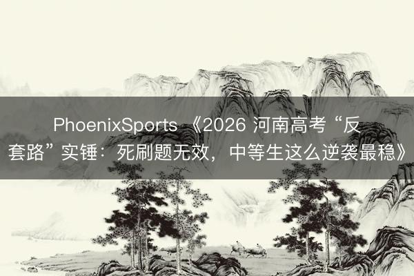 PhoenixSports 《2026 河南高考 “反套路” 实锤：死刷题无效，中等生这么逆袭最稳》