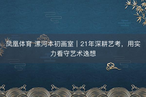 凤凰体育 漯河本初画室｜21年深耕艺考，用实力看守艺术逸想