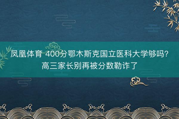 凤凰体育 400分鄂木斯克国立医科大学够吗？高三家长别再被分数勒诈了