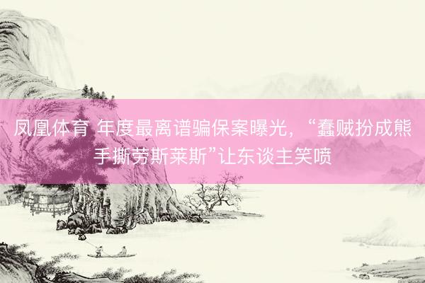 凤凰体育 年度最离谱骗保案曝光，“蠢贼扮成熊手撕劳斯莱斯”让东谈主笑喷