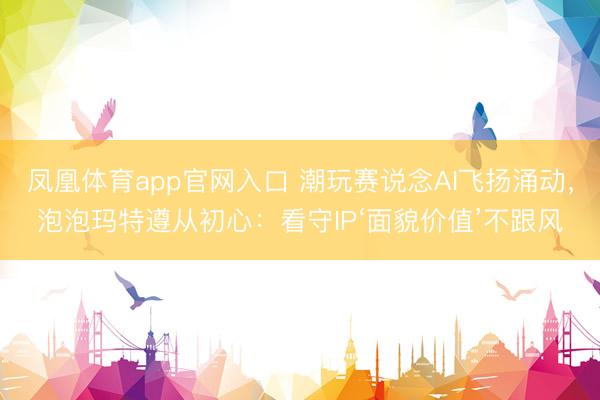 凤凰体育app官网入口 潮玩赛说念AI飞扬涌动，泡泡玛特遵从初心：看守IP‘面貌价值’不跟风