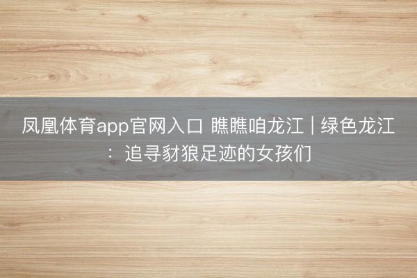 凤凰体育app官网入口 瞧瞧咱龙江 | 绿色龙江：追寻豺狼足迹的女孩们