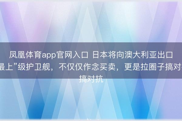 凤凰体育app官网入口 日本将向澳大利亚出口“最上”级护卫舰，不仅仅作念买卖，更是拉圈子搞对抗