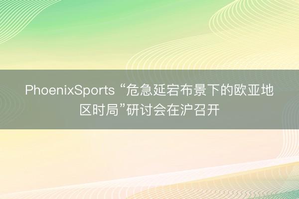 PhoenixSports “危急延宕布景下的欧亚地区时局”研讨会在沪召开