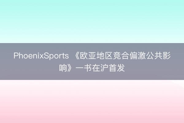 PhoenixSports 《欧亚地区竞合偏激公共影响》一书在沪首发