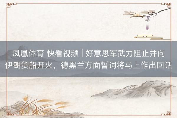 凤凰体育 快看视频 | 好意思军武力阻止并向伊朗货船开火，<a href=
