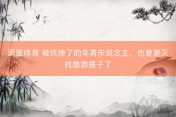 凤凰体育 被坑惨了的年青东说念主，也曾澌灭找旅游搭子了