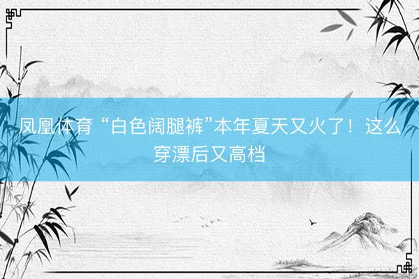 凤凰体育 “白色阔腿裤”本年夏天又火了！这么穿漂后又高档