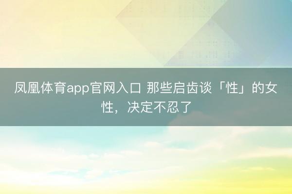 凤凰体育app官网入口 那些启齿谈「性」的女性，决定不忍了