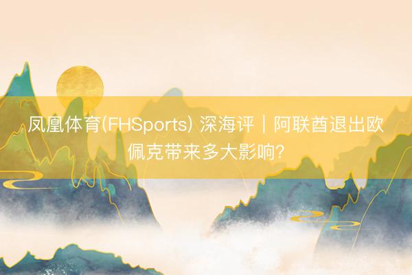 凤凰体育(FHSports) 深海评｜阿联酋退出欧佩克带来多大影响？