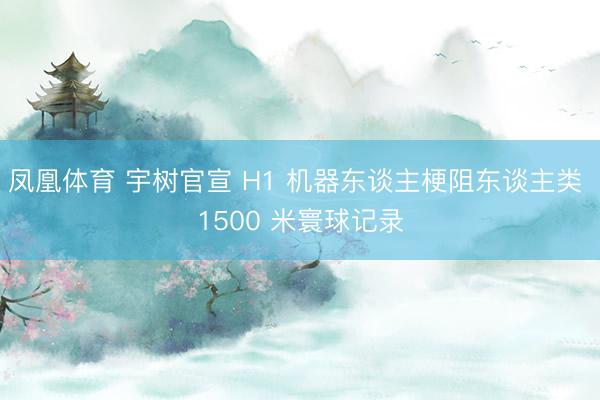 凤凰体育 宇树官宣 H1 机器东谈主梗阻东谈主类 1500 米寰球记录