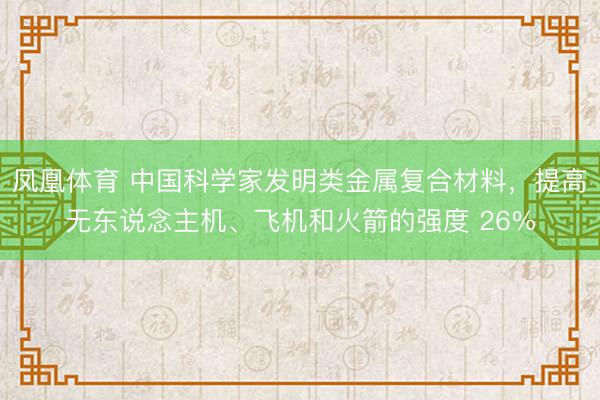 凤凰体育 中国科学家发明类金属复合材料，提高无东说念主机、飞机和火箭的强度 26%